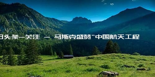 今日头条-关注 - 马斯克盛赞“中国航天工程计划” 比多数人想象得更超前